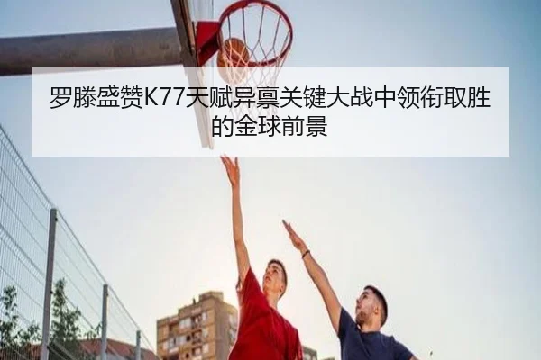 罗滕盛赞K77天赋异禀关键大战中领衔取胜的金球前景